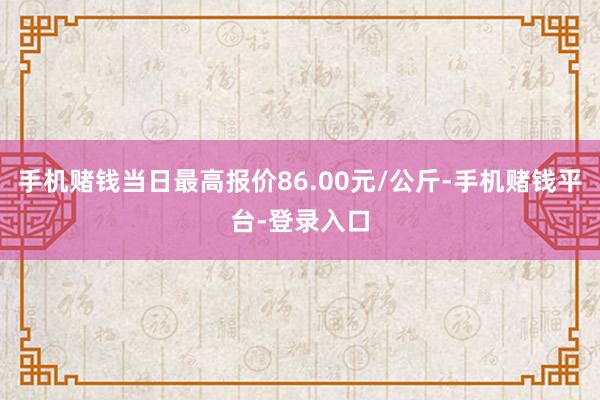 手机赌钱当日最高报价86.00元/公斤-手机赌钱平台-登录入口