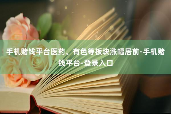 手机赌钱平台医药、有色等板块涨幅居前-手机赌钱平台-登录入口