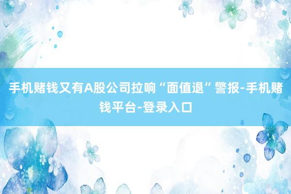 手机赌钱又有A股公司拉响“面值退”警报-手机赌钱平台-登录入口