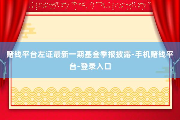 赌钱平台左证最新一期基金季报披露-手机赌钱平台-登录入口
