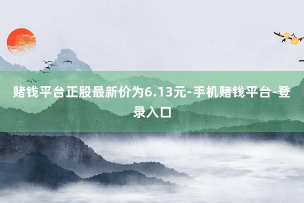 赌钱平台正股最新价为6.13元-手机赌钱平台-登录入口