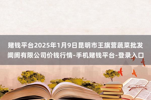 赌钱平台2025年1月9日昆明市王旗营蔬菜批发阛阓有限公司价钱行情-手机赌钱平台-登录入口