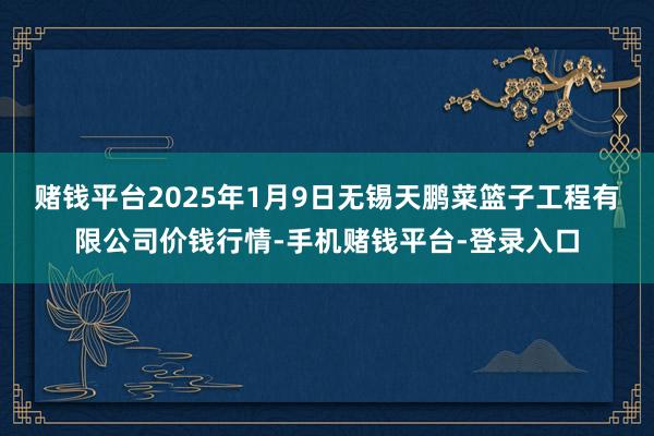 赌钱平台2025年1月9日无锡天鹏菜篮子工程有限公司价钱行情-手机赌钱平台-登录入口