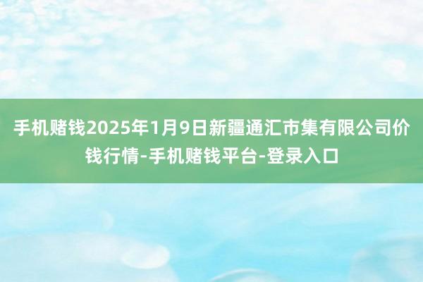 手机赌钱2025年1月9日新疆通汇市集有限公司价钱行情-手机赌钱平台-登录入口