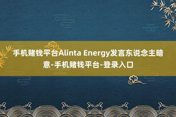 手机赌钱平台　　Alinta Energy发言东说念主暗意-手机赌钱平台-登录入口