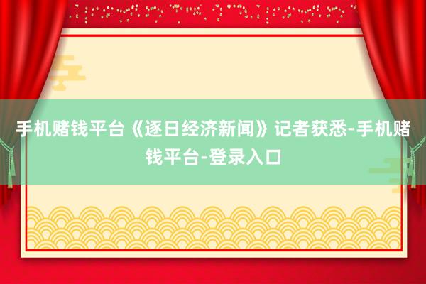 手机赌钱平台《逐日经济新闻》记者获悉-手机赌钱平台-登录入口