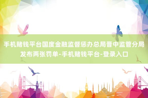 手机赌钱平台国度金融监督惩办总局晋中监管分局发布两张罚单-手机赌钱平台-登录入口