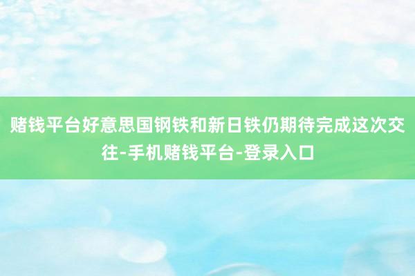 赌钱平台好意思国钢铁和新日铁仍期待完成这次交往-手机赌钱平台-登录入口