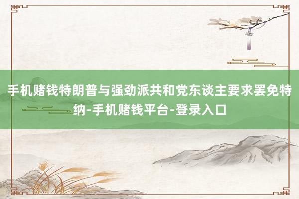 手机赌钱特朗普与强劲派共和党东谈主要求罢免特纳-手机赌钱平台-登录入口