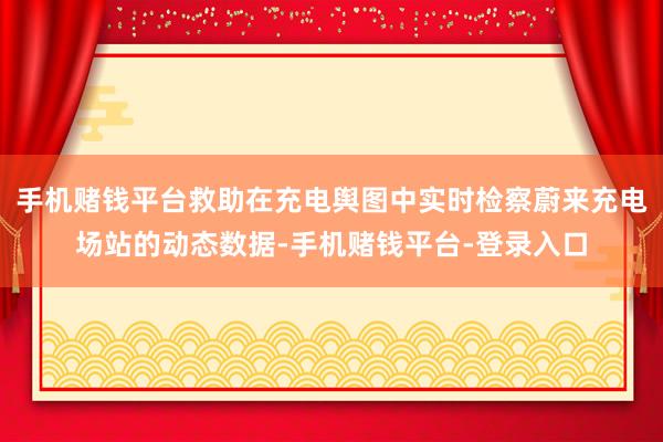 手机赌钱平台救助在充电舆图中实时检察蔚来充电场站的动态数据-手机赌钱平台-登录入口