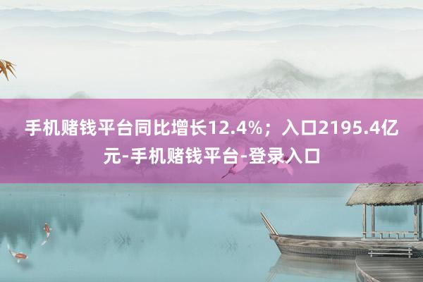 手机赌钱平台同比增长12.4%；入口2195.4亿元-手机赌钱平台-登录入口