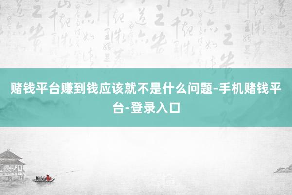 赌钱平台赚到钱应该就不是什么问题-手机赌钱平台-登录入口