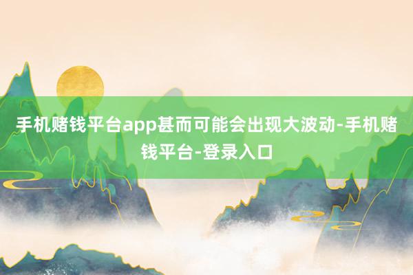 手机赌钱平台app甚而可能会出现大波动-手机赌钱平台-登录入口