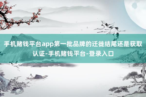 手机赌钱平台app第一批品牌的迁徙结尾还是获取认证-手机赌钱平台-登录入口