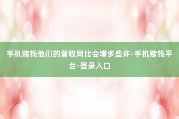 手机赌钱他们的营收同比会增多些许-手机赌钱平台-登录入口