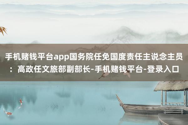 手机赌钱平台app国务院任免国度责任主说念主员：高政任文旅部副部长-手机赌钱平台-登录入口