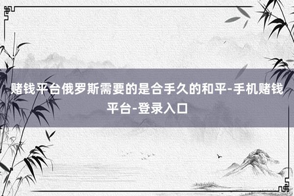 赌钱平台俄罗斯需要的是合手久的和平-手机赌钱平台-登录入口