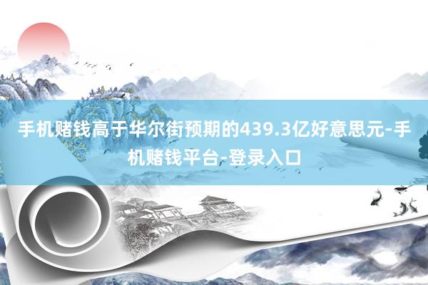 手机赌钱高于华尔街预期的439.3亿好意思元-手机赌钱平台-登录入口