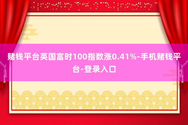 赌钱平台英国富时100指数涨0.41%-手机赌钱平台-登录入口