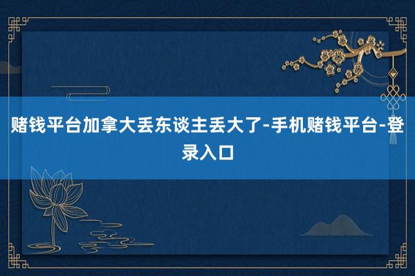 赌钱平台加拿大丢东谈主丢大了-手机赌钱平台-登录入口