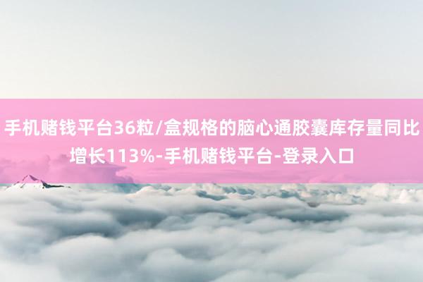 手机赌钱平台36粒/盒规格的脑心通胶囊库存量同比增长113%-手机赌钱平台-登录入口