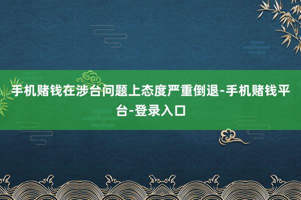 手机赌钱在涉台问题上态度严重倒退-手机赌钱平台-登录入口