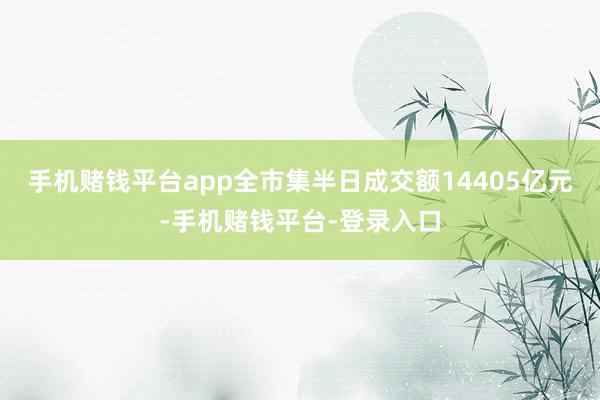 手机赌钱平台app全市集半日成交额14405亿元-手机赌钱平台-登录入口
