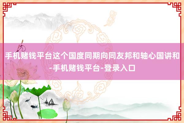 手机赌钱平台这个国度同期向同友邦和轴心国讲和-手机赌钱平台-登录入口