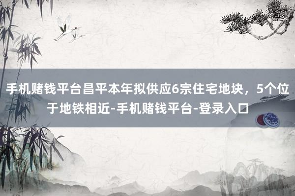 手机赌钱平台昌平本年拟供应6宗住宅地块，5个位于地铁相近-手机赌钱平台-登录入口