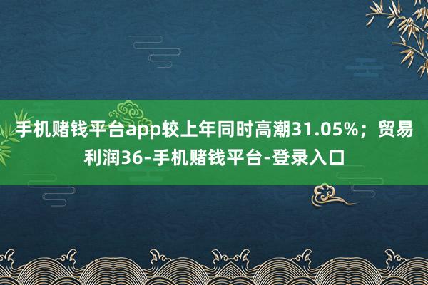 手机赌钱平台app较上年同时高潮31.05%；贸易利润36-手机赌钱平台-登录入口