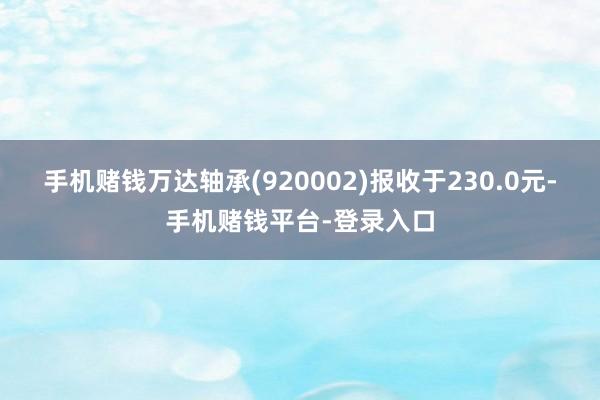手机赌钱万达轴承(920002)报收于230.0元-手机赌钱平台-登录入口