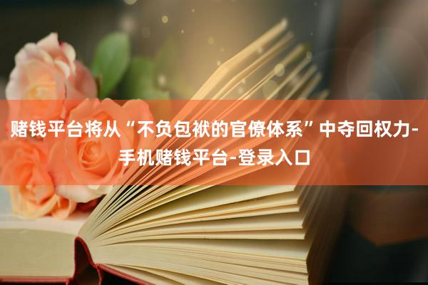 赌钱平台将从“不负包袱的官僚体系”中夺回权力-手机赌钱平台-登录入口