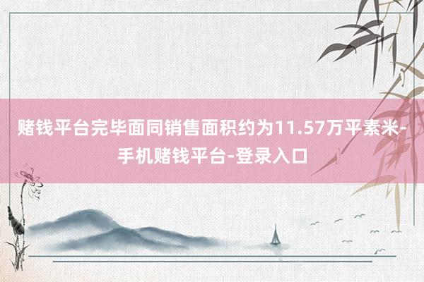 赌钱平台完毕面同销售面积约为11.57万平素米-手机赌钱平台-登录入口