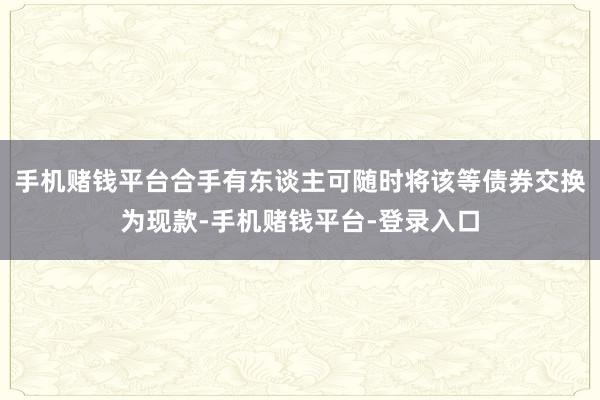 手机赌钱平台合手有东谈主可随时将该等债券交换为现款-手机赌钱平台-登录入口