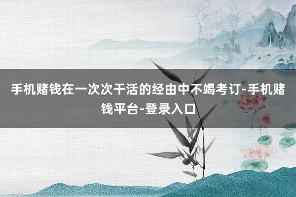 手机赌钱在一次次干活的经由中不竭考订-手机赌钱平台-登录入口