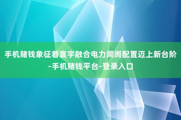 手机赌钱象征着寰宇融合电力阛阓配置迈上新台阶-手机赌钱平台-登录入口