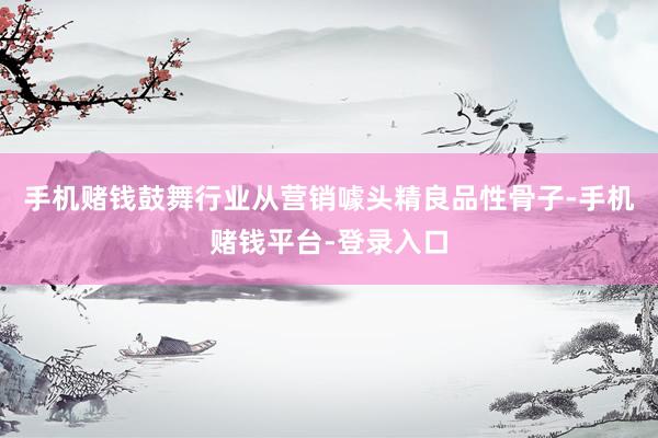 手机赌钱鼓舞行业从营销噱头精良品性骨子-手机赌钱平台-登录入口