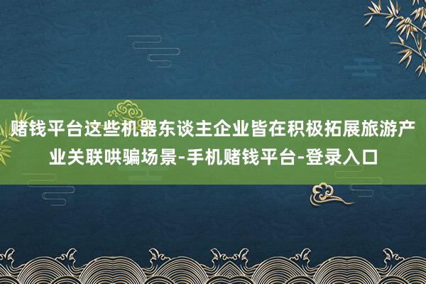 赌钱平台这些机器东谈主企业皆在积极拓展旅游产业关联哄骗场景-手机赌钱平台-登录入口