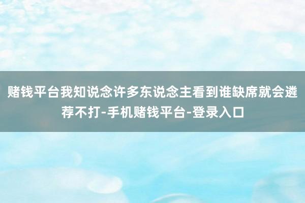 赌钱平台我知说念许多东说念主看到谁缺席就会遴荐不打-手机赌钱平台-登录入口