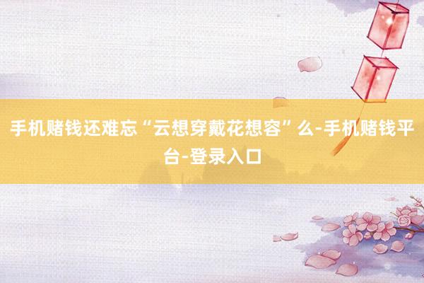 手机赌钱还难忘“云想穿戴花想容”么-手机赌钱平台-登录入口