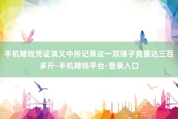 手机赌钱凭证演义中所记录这一双锤子竟重达三百多斤-手机赌钱平台-登录入口