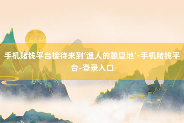 手机赌钱平台接待来到‘渔人的憩息地’-手机赌钱平台-登录入口