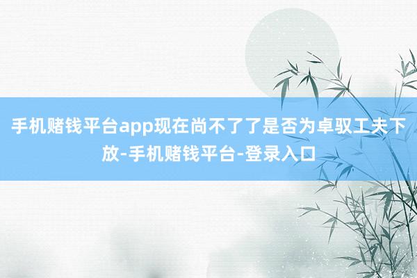 手机赌钱平台app现在尚不了了是否为卓驭工夫下放-手机赌钱平台-登录入口