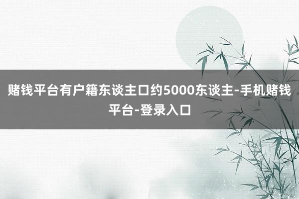 赌钱平台有户籍东谈主口约5000东谈主-手机赌钱平台-登录入口