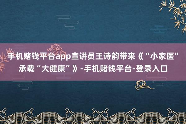 手机赌钱平台app宣讲员王诗韵带来《“小家医”承载“大健康”》-手机赌钱平台-登录入口