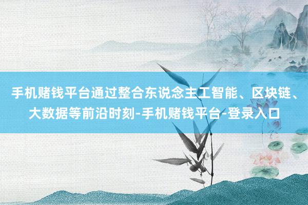手机赌钱平台通过整合东说念主工智能、区块链、大数据等前沿时刻-手机赌钱平台-登录入口