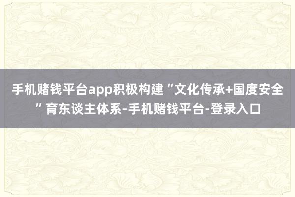 手机赌钱平台app积极构建“文化传承+国度安全”育东谈主体系-手机赌钱平台-登录入口