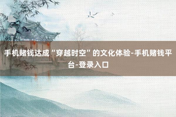 手机赌钱达成“穿越时空”的文化体验-手机赌钱平台-登录入口