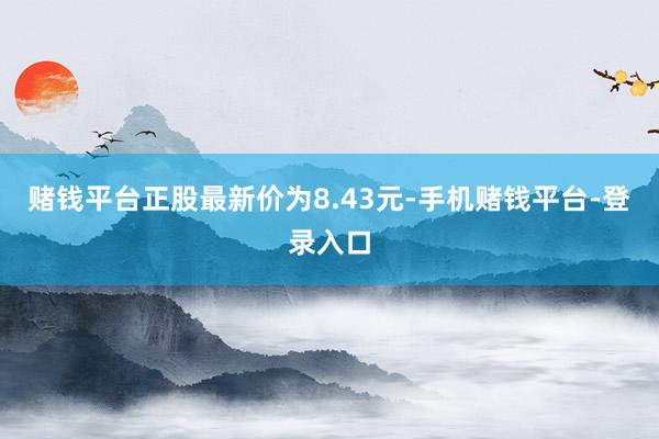 赌钱平台正股最新价为8.43元-手机赌钱平台-登录入口