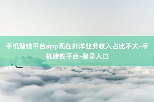 手机赌钱平台app现在外洋业务收入占比不大-手机赌钱平台-登录入口
